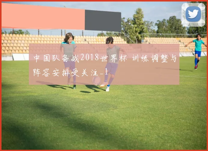 中国队备战2018世界杯 训练调整与阵容安排受关注_1