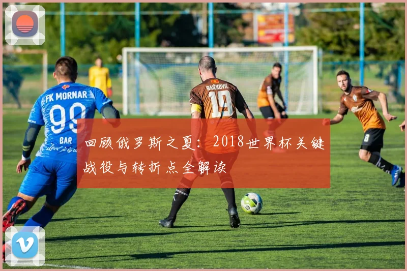回顾俄罗斯之夏：2018世界杯关键战役与转折点全解读