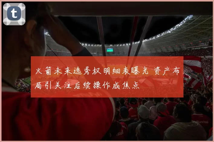 火箭未来选秀权明细表曝光 资产布局引关注后续操作成焦点