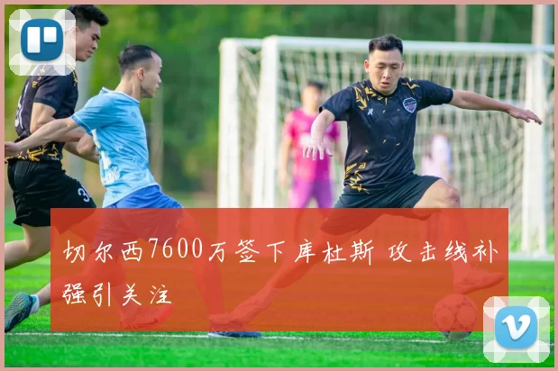 切尔西7600万签下库杜斯 攻击线补强引关注