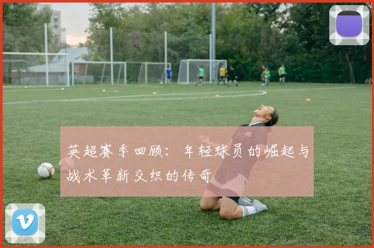 英超赛季回顾：年轻球员的崛起与战术革新交织的传奇