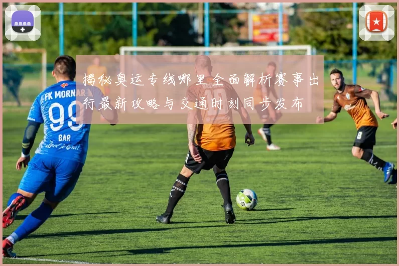 揭秘奥运专线哪里全面解析赛事出行最新攻略与交通时刻同步发布