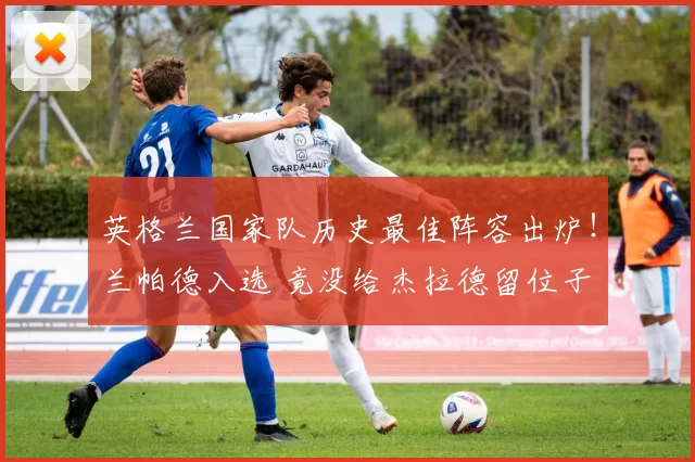 英格兰国家队历史最佳阵容出炉！兰帕德入选 竟没给杰拉德留位子