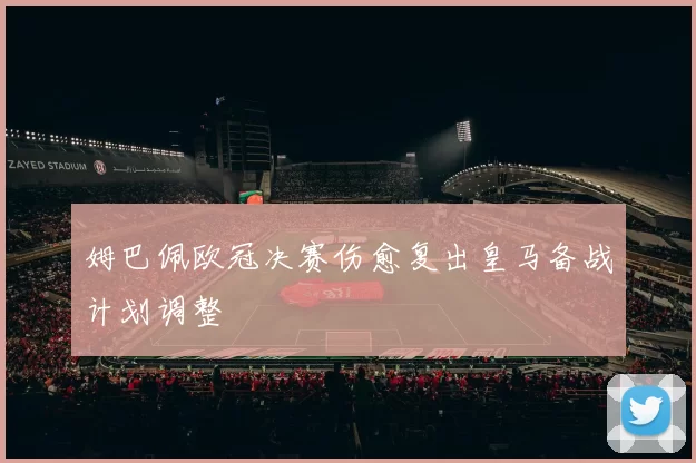 姆巴佩欧冠决赛伤愈复出皇马备战计划调整