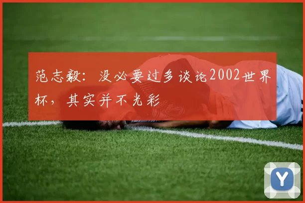 范志毅：没必要过多谈论2002世界杯，其实并不光彩