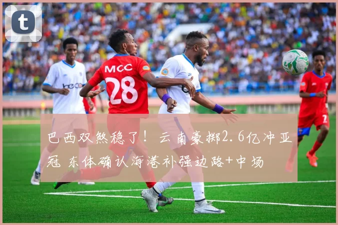 巴西双煞稳了！云南豪掷2.6亿冲亚冠 东体确认海港补强边路+中场