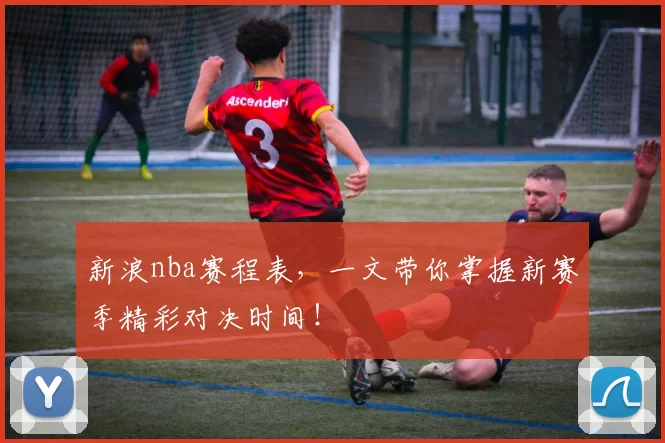 新浪nba赛程表，一文带你掌握新赛季精彩对决时间！