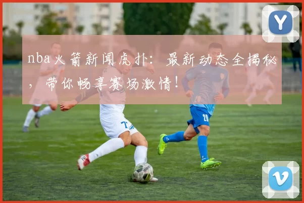nba火箭新闻虎扑：最新动态全揭秘，带你畅享赛场激情！