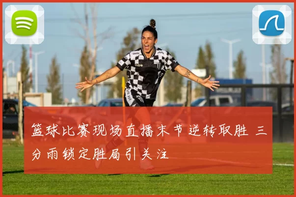 篮球比赛现场直播末节逆转取胜 三分雨锁定胜局引关注