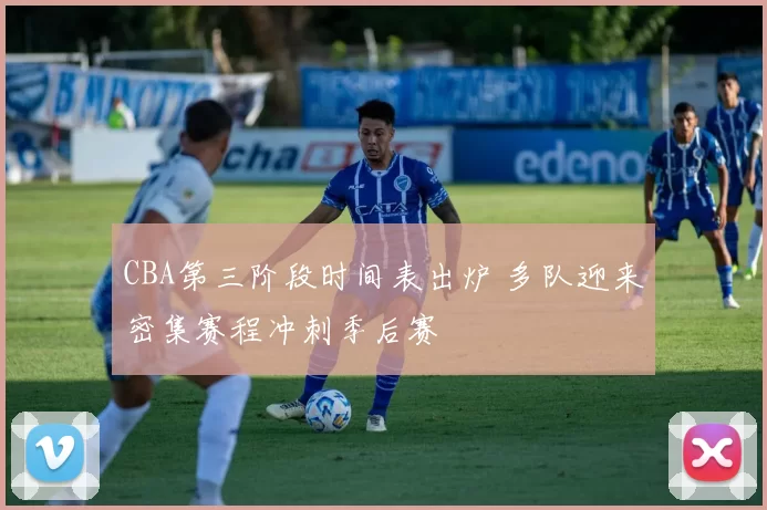 CBA第三阶段时间表出炉 多队迎来密集赛程冲刺季后赛