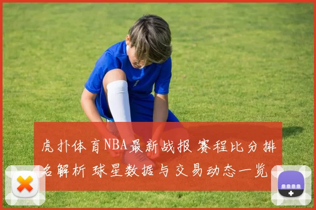 虎扑体育NBA最新战报 赛程比分排名解析 球星数据与交易动态一览