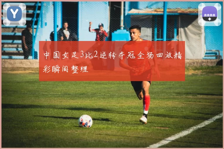 中国女足3比2逆转夺冠全场回放精彩瞬间整理