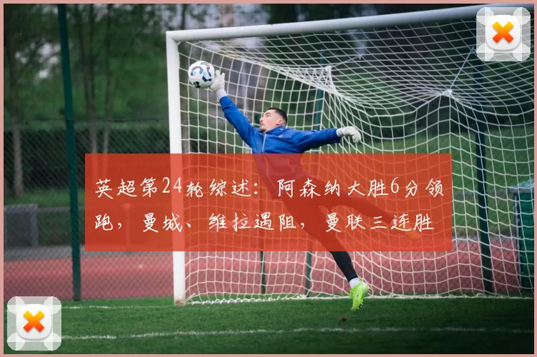 英超第24轮综述：阿森纳大胜6分领跑，曼城、维拉遇阻，曼联三连胜