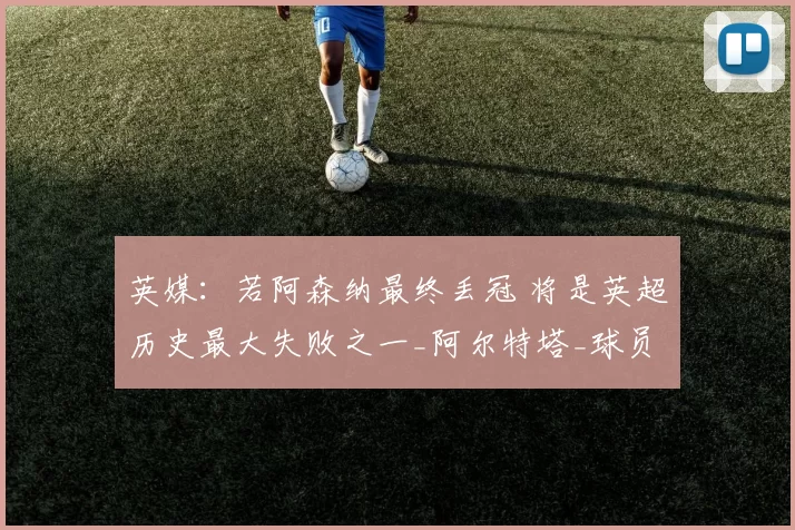 英媒：若阿森纳最终丢冠 将是英超历史最大失败之一_阿尔特塔_球员_本赛季