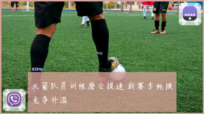 火箭队员训练磨合提速 新赛季轮换竞争升温