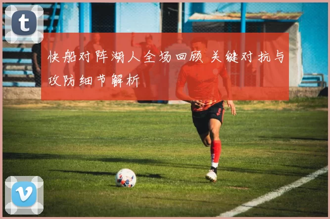 快船对阵湖人全场回顾 关键对抗与攻防细节解析