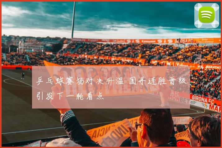 乒乓球赛场对决升温 国手连胜晋级引发下一轮看点