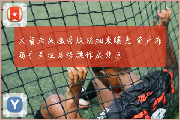 火箭未来选秀权明细表曝光 资产布局引关注后续操作成焦点