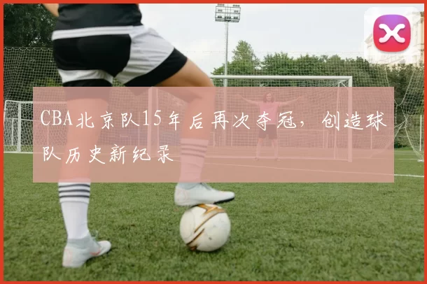 CBA北京队15年后再次夺冠，创造球队历史新纪录