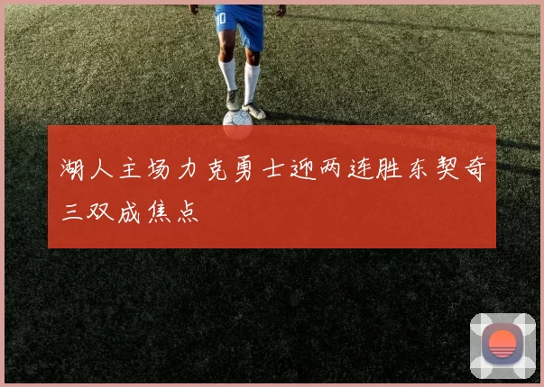 湖人主场力克勇士迎两连胜东契奇三双成焦点