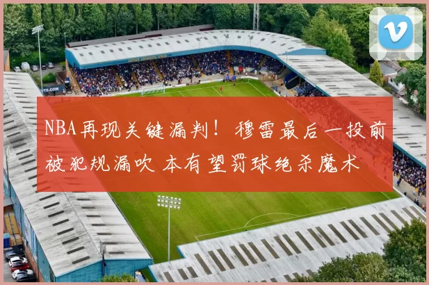 NBA再现关键漏判！穆雷最后一投前被犯规漏吹 本有望罚球绝杀魔术