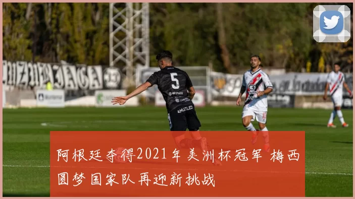 阿根廷夺得2021年美洲杯冠军 梅西圆梦国家队再迎新挑战