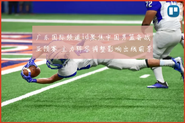广东国际频道id聚焦中国男篮备战亚预赛 主力阵容调整影响出线前景