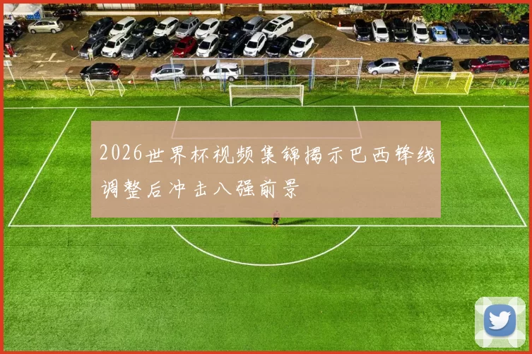 2026世界杯视频集锦揭示巴西锋线调整后冲击八强前景