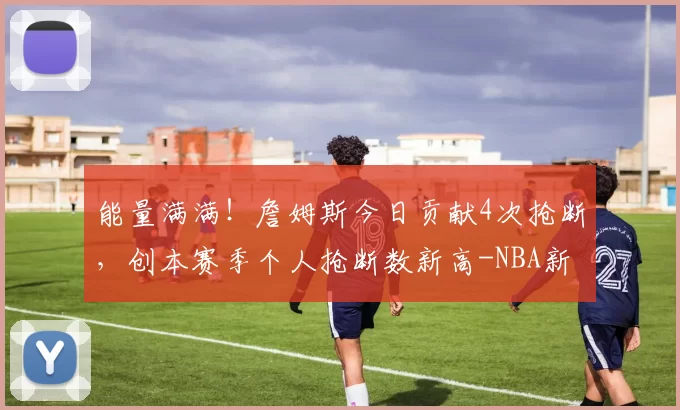 能量满满！詹姆斯今日贡献4次抢断，创本赛季个人抢断数新高-NBA新闻