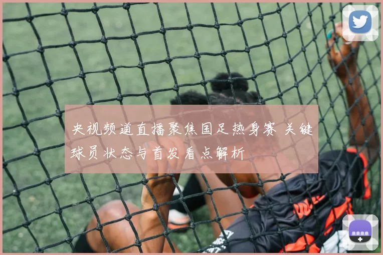 央视频道直播聚焦国足热身赛 关键球员状态与首发看点解析
