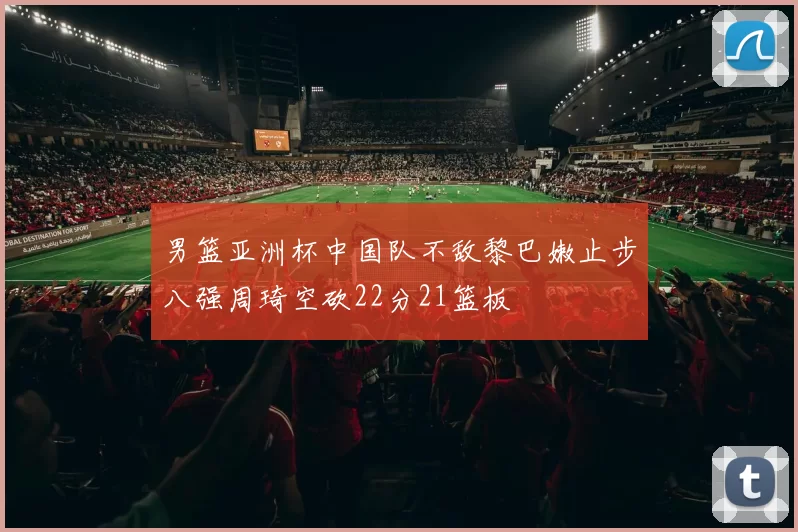 男篮亚洲杯中国队不敌黎巴嫩止步八强周琦空砍22分21篮板