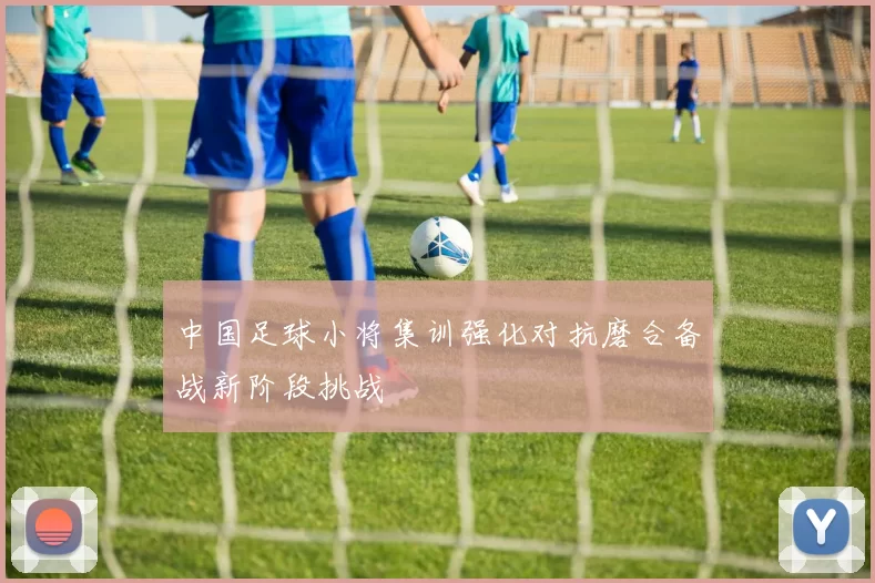 中国足球小将集训强化对抗磨合备战新阶段挑战