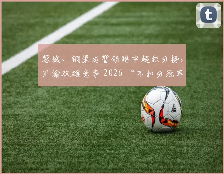 蓉城、铜梁龙暂领跑中超积分榜，川渝双雄竞争 2026 “不扣分冠军”？