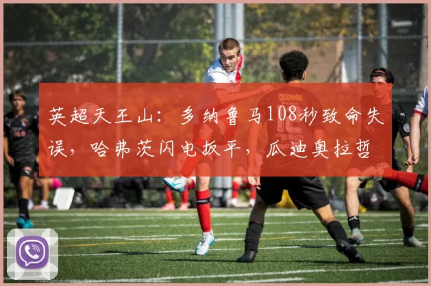 英超天王山：多纳鲁马108秒致命失误，哈弗茨闪电扳平，瓜迪奥拉哲学迎来双刃剑考验_比赛_曼城_阿森纳