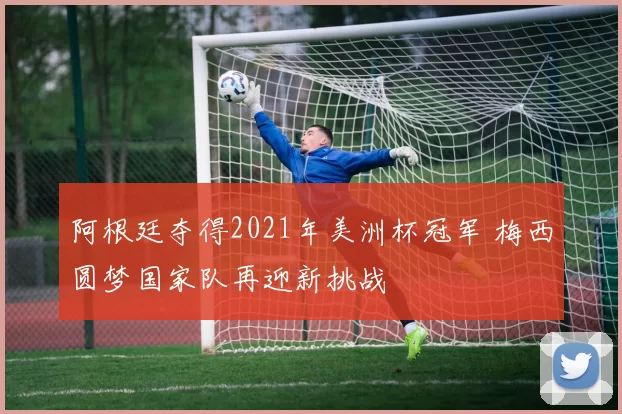 阿根廷夺得2021年美洲杯冠军 梅西圆梦国家队再迎新挑战