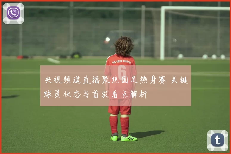 央视频道直播聚焦国足热身赛 关键球员状态与首发看点解析