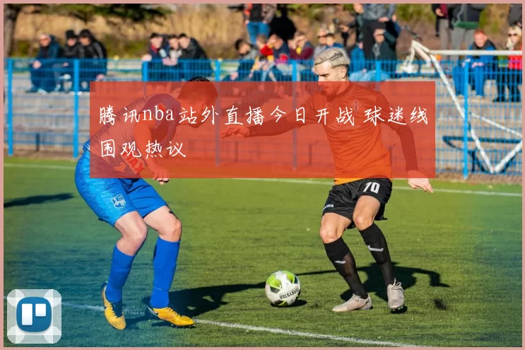 腾讯nba站外直播今日开战 球迷线围观热议