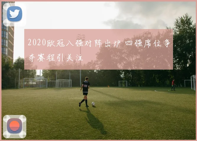 2020欧冠八强对阵出炉 四强席位争夺赛程引关注