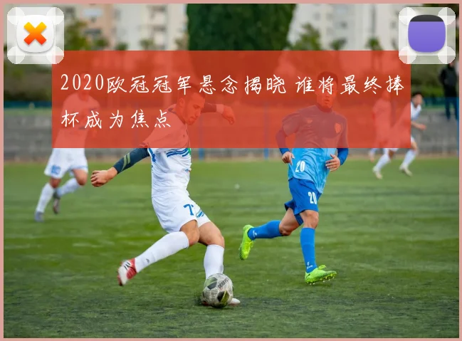 2020欧冠冠军悬念揭晓 谁将最终捧杯成为焦点